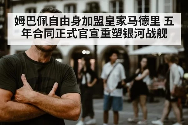 姆巴佩自由身加盟皇家马德里 五年合同正式官宣重塑银河战舰