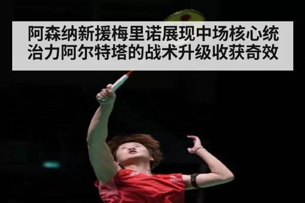 阿森纳新援梅里诺展现中场核心统治力阿尔特塔的战术升级收获奇效