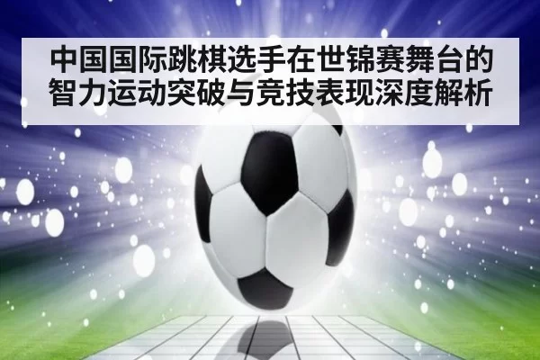 中国国际跳棋选手在世锦赛舞台的智力运动突破与竞技表现深度解析